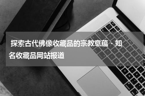  探索古代佛像收藏品的宗教意蕴 - 知名收藏品网站报道