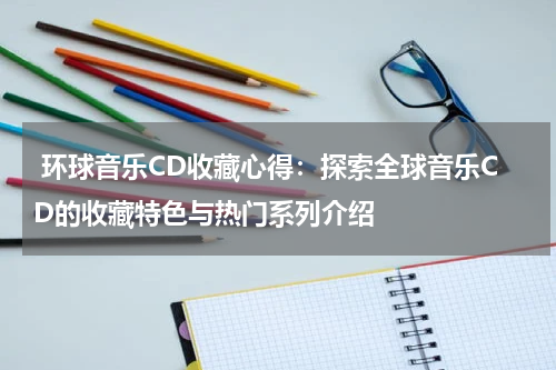  环球音乐CD收藏心得：探索全球音乐CD的收藏特色与热门系列介绍