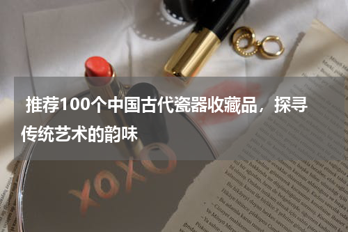  推荐100个中国古代瓷器收藏品，探寻传统艺术的韵味