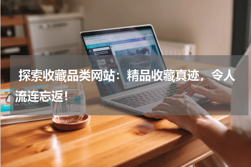  探索收藏品类网站：精品收藏真迹，令人流连忘返！