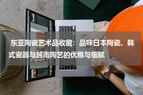  东亚陶瓷艺术品收藏：品味日本陶瓷、韩式瓷器与越南陶艺的优雅与细腻