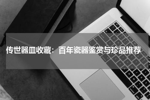  传世器皿收藏：百年瓷器鉴赏与珍品推荐