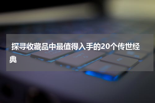  探寻收藏品中最值得入手的20个传世经典