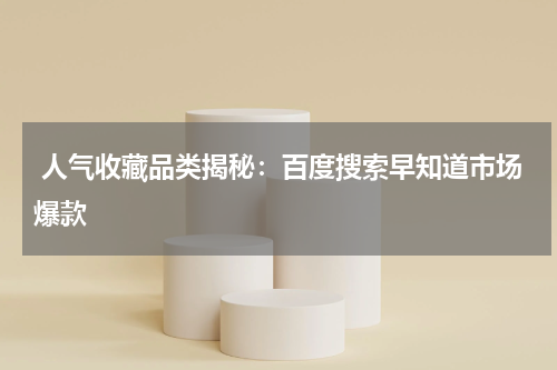  人气收藏品类揭秘：百度搜索早知道市场爆款