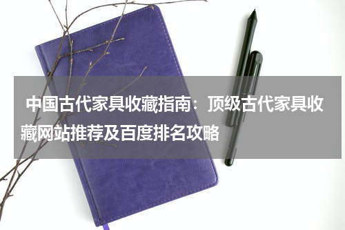  中国古代家具收藏指南：顶级古代家具收藏网站推荐及百度排名攻略