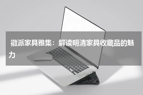  徽派家具雅集：解读明清家具收藏品的魅力