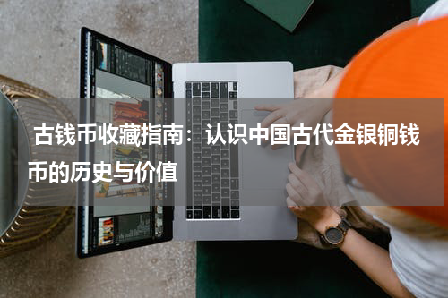  古钱币收藏指南：认识中国古代金银铜钱币的历史与价值