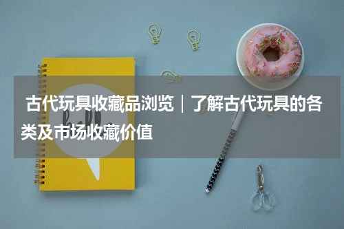  古代玩具收藏品浏览｜了解古代玩具的各类及市场收藏价值