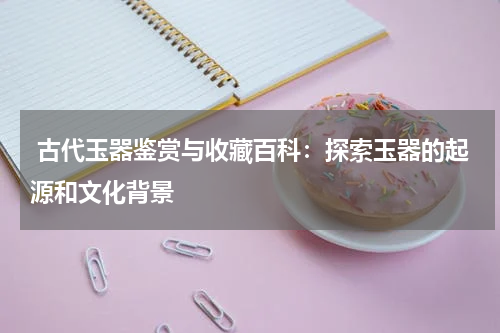  古代玉器鉴赏与收藏百科：探索玉器的起源和文化背景