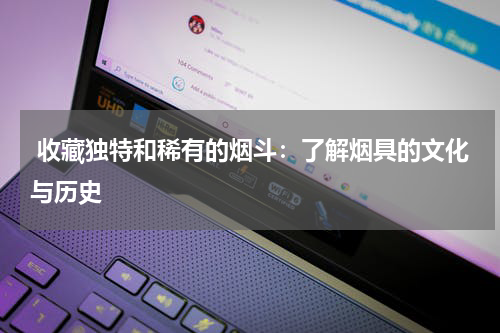  收藏独特和稀有的烟斗：了解烟具的文化与历史