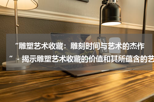  “雕塑艺术收藏：雕刻时间与艺术的杰作”- 揭示雕塑艺术收藏的价值和其所蕴含的艺术思想。