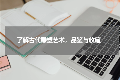  了解古代雕塑艺术，品鉴与收藏