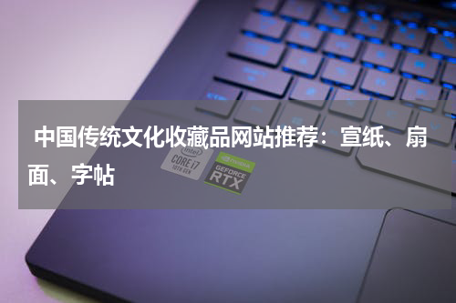  中国传统文化收藏品网站推荐：宣纸、扇面、字帖