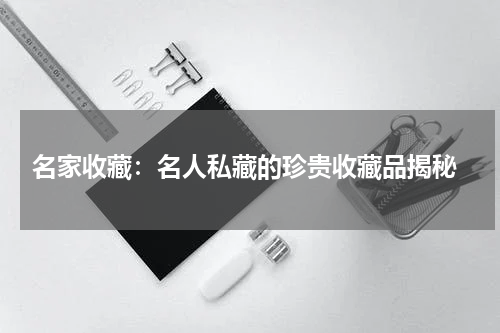  名家收藏：名人私藏的珍贵收藏品揭秘