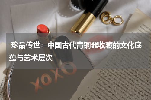  珍品传世：中国古代青铜器收藏的文化底蕴与艺术层次
