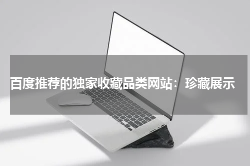  百度推荐的独家收藏品类网站：珍藏展示