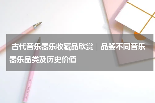  古代音乐器乐收藏品欣赏｜品鉴不同音乐器乐品类及历史价值