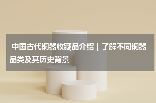  中国古代铜器收藏品介绍｜了解不同铜器品类及其历史背景