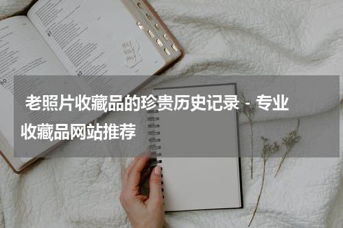  老照片收藏品的珍贵历史记录 - 专业收藏品网站推荐