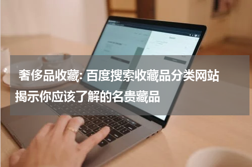  奢侈品收藏: 百度搜索收藏品分类网站揭示你应该了解的名贵藏品