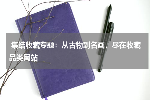  集结收藏专题：从古物到名画，尽在收藏品类网站