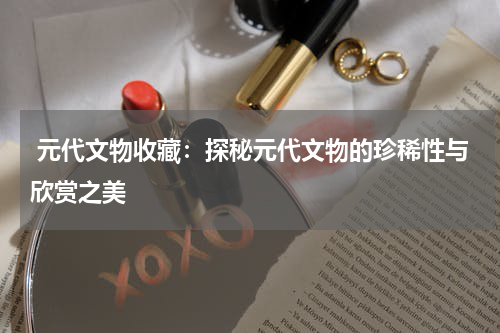  元代文物收藏：探秘元代文物的珍稀性与欣赏之美