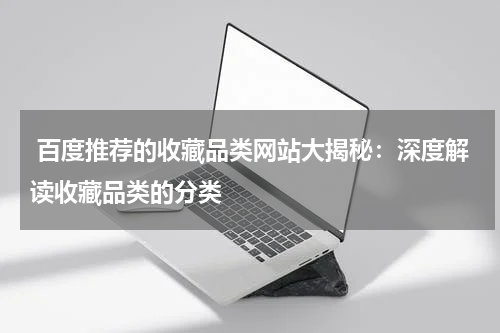  百度推荐的收藏品类网站大揭秘：深度解读收藏品类的分类