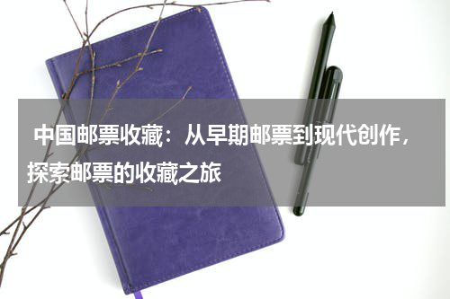  中国邮票收藏：从早期邮票到现代创作，探索邮票的收藏之旅