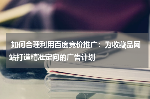  如何合理利用百度竞价推广：为收藏品网站打造精准定向的广告计划