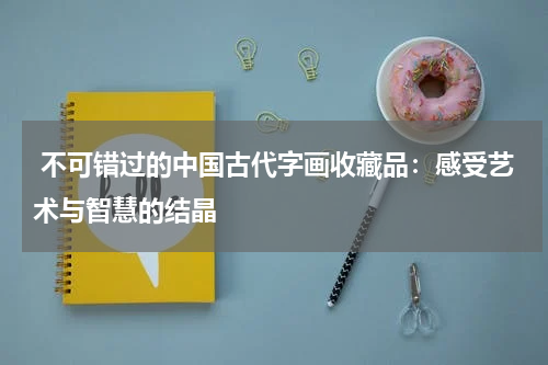  不可错过的中国古代字画收藏品：感受艺术与智慧的结晶