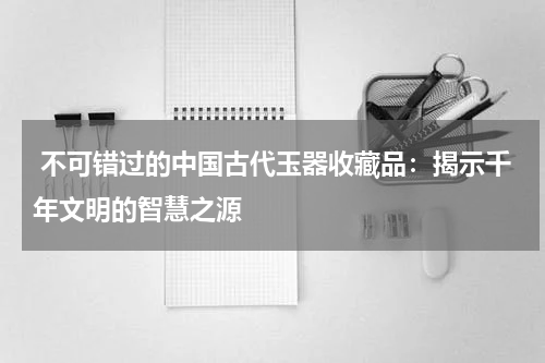  不可错过的中国古代玉器收藏品：揭示千年文明的智慧之源
