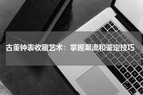  古董钟表收藏艺术：掌握潮流和鉴定技巧