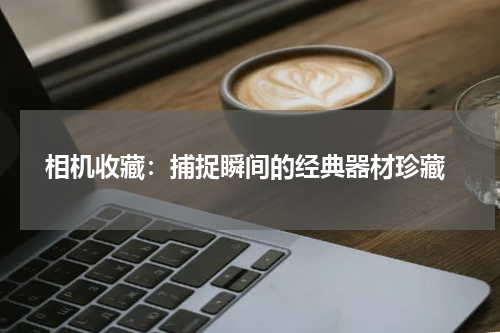  相机收藏：捕捉瞬间的经典器材珍藏