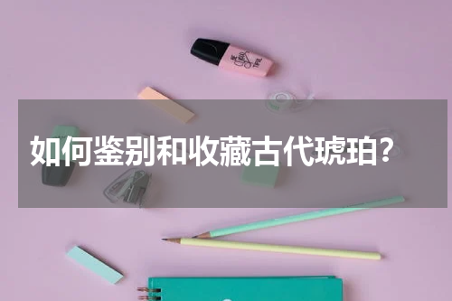  如何鉴别和收藏古代琥珀？