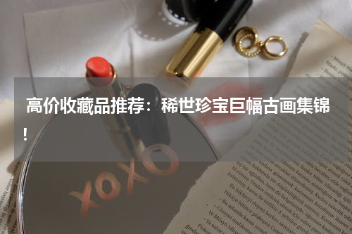  高价收藏品推荐：稀世珍宝巨幅古画集锦！