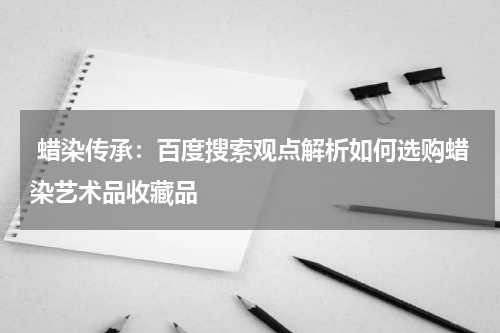  蜡染传承：百度搜索观点解析如何选购蜡染艺术品收藏品