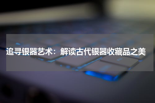 追寻银器艺术：解读古代银器收藏品之美