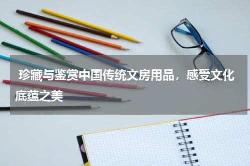  珍藏与鉴赏中国传统文房用品，感受文化底蕴之美