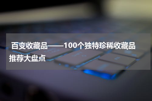  百变收藏品——100个独特珍稀收藏品推荐大盘点