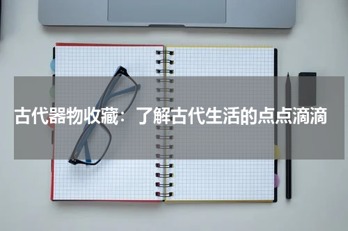  古代器物收藏：了解古代生活的点点滴滴