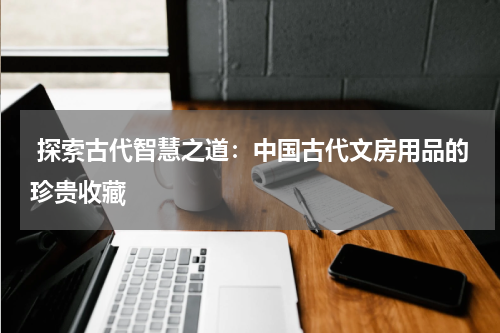  探索古代智慧之道：中国古代文房用品的珍贵收藏