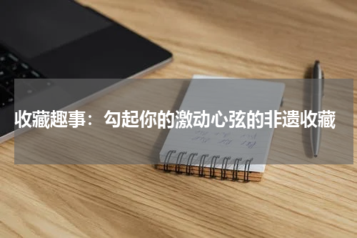  收藏趣事：勾起你的激动心弦的非遗收藏