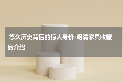  悠久历史背后的惊人身价-明清家具收藏品介绍