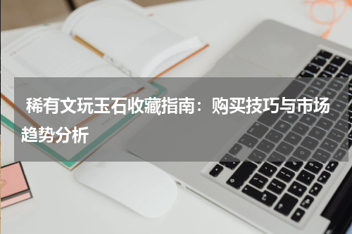 稀有文玩玉石收藏指南：购买技巧与市场趋势分析