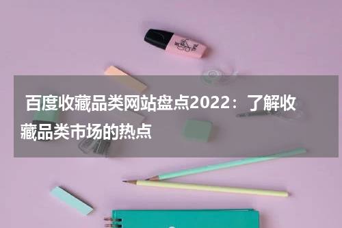  百度收藏品类网站盘点2022：了解收藏品类市场的热点
