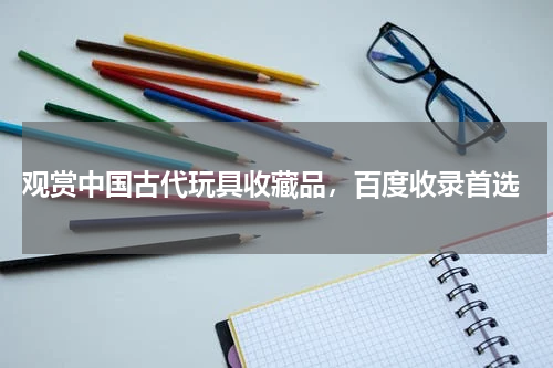  观赏中国古代玩具收藏品，百度收录首选