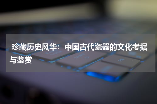  珍藏历史风华：中国古代瓷器的文化考据与鉴赏