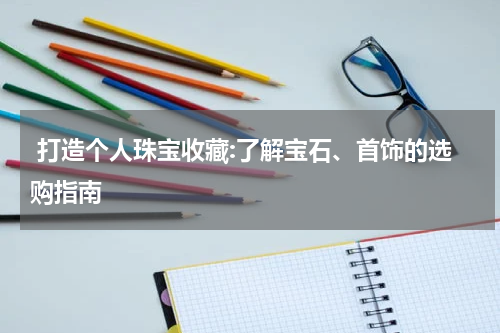  打造个人珠宝收藏:了解宝石、首饰的选购指南