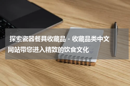  探索瓷器餐具收藏品 - 收藏品类中文网站带您进入精致的饮食文化