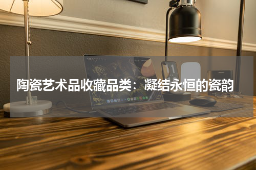  陶瓷艺术品收藏品类：凝结永恒的瓷韵